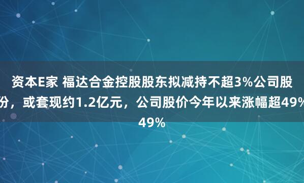 资本E家 福达合金控股股东拟减持不超3%公司股份，或套现约1.2亿元，公司股价今年以来涨幅超49%