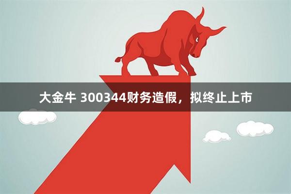 大金牛 300344财务造假，拟终止上市