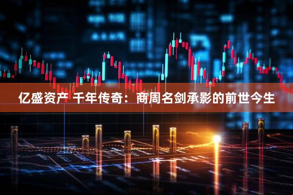 亿盛资产 千年传奇：商周名剑承影的前世今生