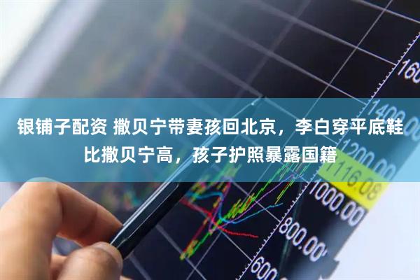 银铺子配资 撒贝宁带妻孩回北京，李白穿平底鞋比撒贝宁高，孩子护照暴露国籍