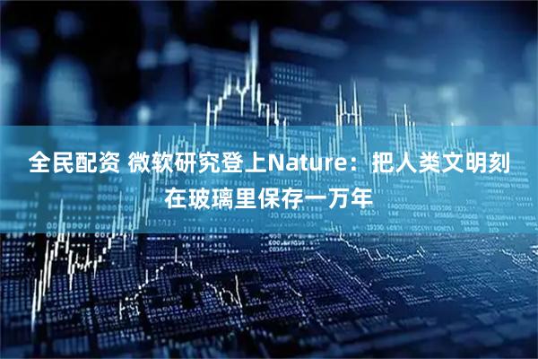 全民配资 微软研究登上Nature：把人类文明刻在玻璃里保存一万年