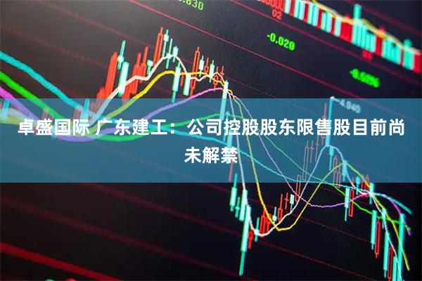 卓盛国际 广东建工：公司控股股东限售股目前尚未解禁