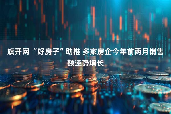 旗开网 “好房子”助推 多家房企今年前两月销售额逆势增长