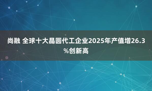 尚融 全球十大晶圆代工企业2025年产值增26.3%创新高