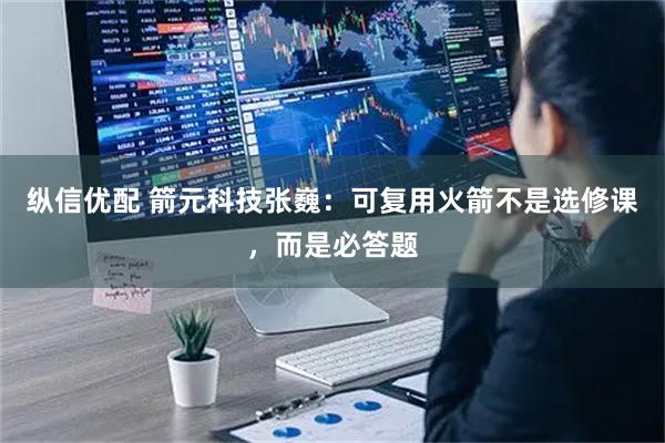 纵信优配 箭元科技张巍：可复用火箭不是选修课，而是必答题