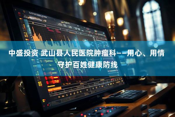 中盛投资 武山县人民医院肿瘤科——用心、用情 守护百姓健康防线