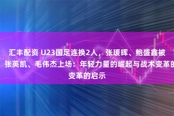 汇丰配资 U23国足连换2人，张瑗晖、鲍盛鑫被换下，张英凯、毛伟杰上场：年轻力量的崛起与战术变革的启示
