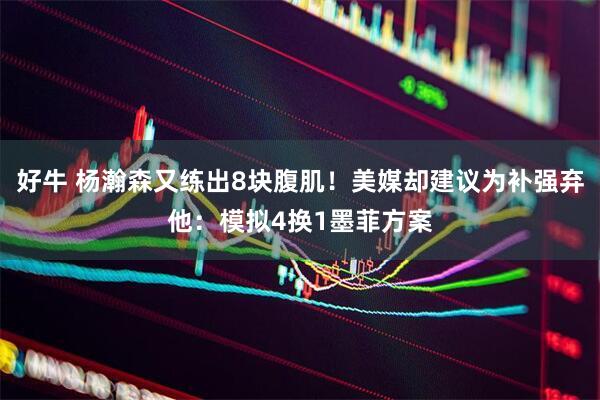 好牛 杨瀚森又练出8块腹肌！美媒却建议为补强弃他：模拟4换1墨菲方案