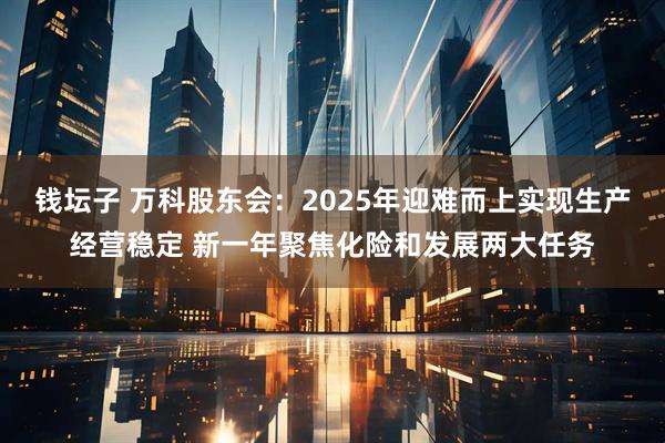 钱坛子 万科股东会：2025年迎难而上实现生产经营稳定 新一年聚焦化险和发展两大任务