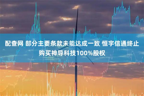 配查网 部分主要条款未能达成一致 恒宇信通终止购买神导科技100%股权