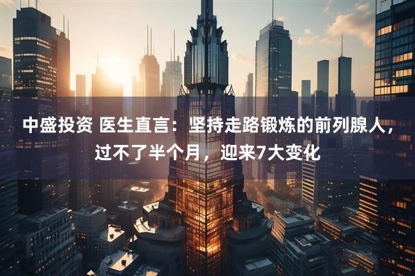 中盛投资 医生直言：坚持走路锻炼的前列腺人，过不了半个月，迎来7大变化