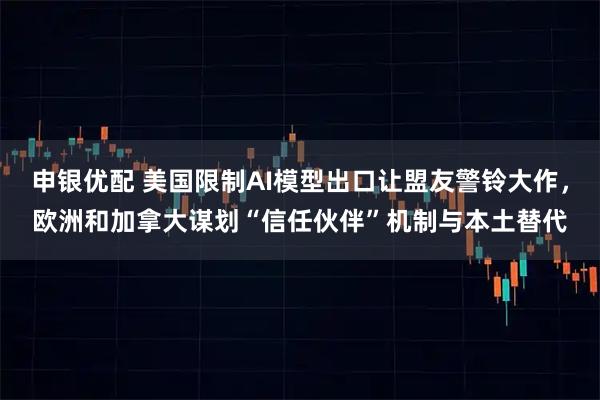 申银优配 美国限制AI模型出口让盟友警铃大作，欧洲和加拿大谋划“信任伙伴”机制与本土替代