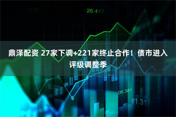 鼎泽配资 27家下调+221家终止合作！债市进入评级调整季