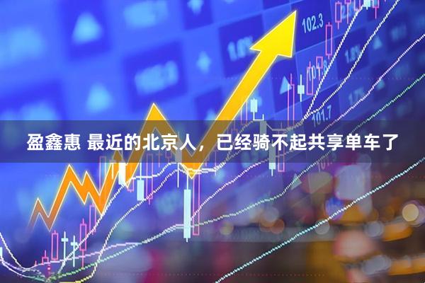 盈鑫惠 最近的北京人，已经骑不起共享单车了