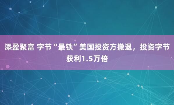 添盈聚富 字节“最铁”美国投资方撤退，投资字节获利1.5万倍