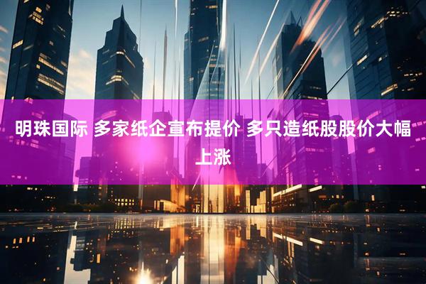 明珠国际 多家纸企宣布提价 多只造纸股股价大幅上涨