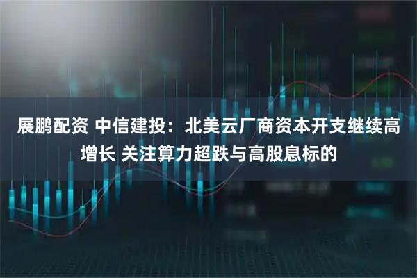 展鹏配资 中信建投：北美云厂商资本开支继续高增长 关注算力超跌与高股息标的