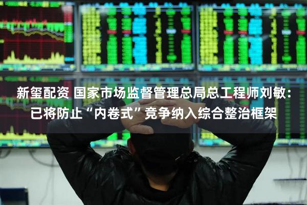 新玺配资 国家市场监督管理总局总工程师刘敏：已将防止“内卷式”竞争纳入综合整治框架